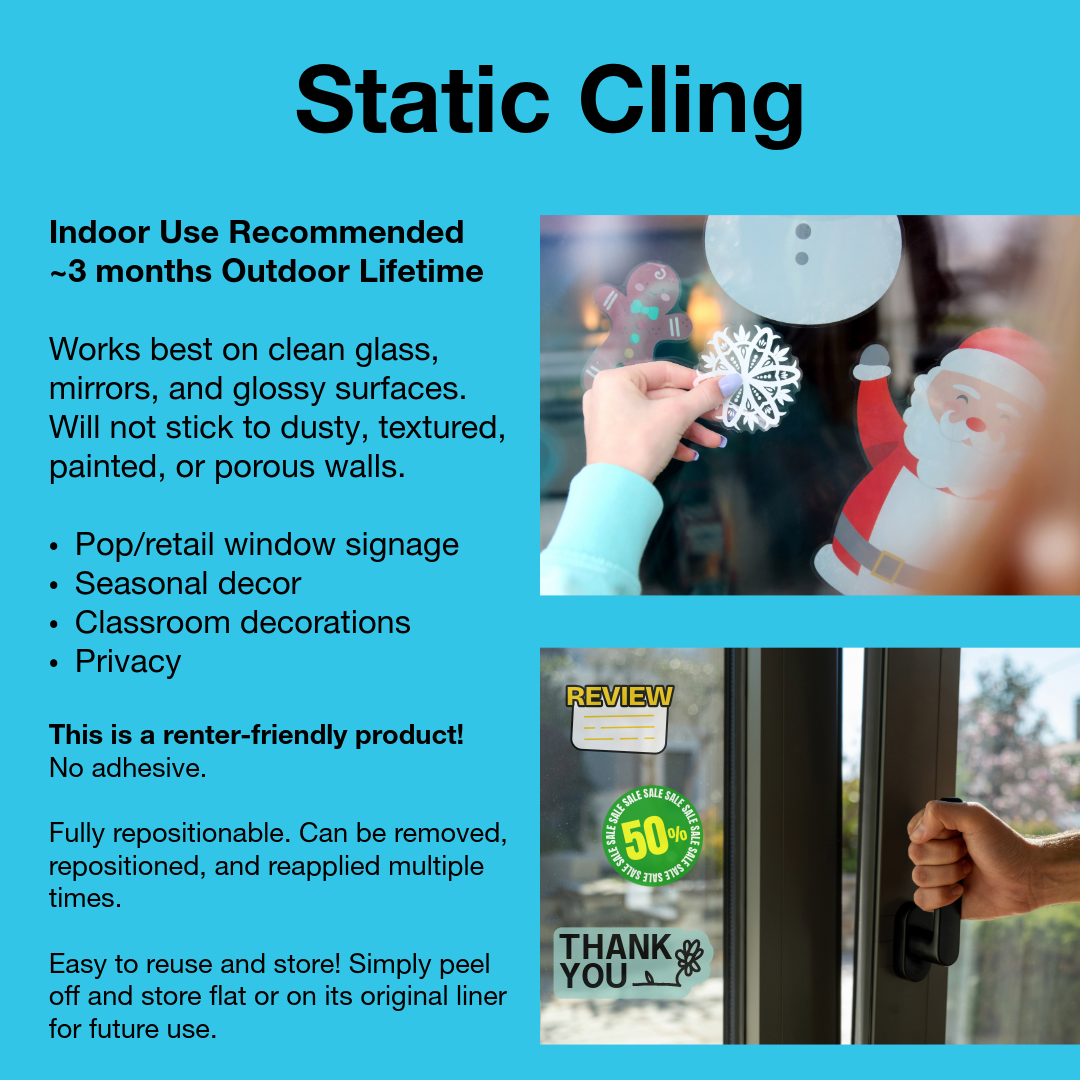 Explanation of benefits and uses for static cling. image says:
Indoor Use Recommended
~3 months Outdoor Lifetime
Works best on clean glass, mirrors, and glossy surfaces. Will not stick to dusty, textured, painted, or porous walls.
Pop/retail window signage
Seasonal decor
Classroom decorations
Privacy

This is a renter-friendly product! No adhesive.

Fully repositionable. Can be removed, repositioned, and reapplied multiple times. 

Easy to reuse and store! Simply peel off and store flat or on its original
